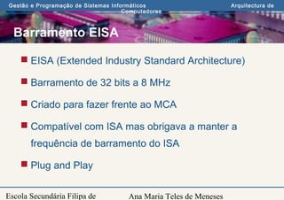 Ana Maria Teles de Meneses
Gestão e Programação de Sistemas Informáticos Arquitectura de
Computadores
Escola Secundária Filipa de
Barramento EISA
 EISA (Extended Industry Standard Architecture)
 Barramento de 32 bits a 8 MHz
 Criado para fazer frente ao MCA
 Compatível com ISA mas obrigava a manter a
frequência de barramento do ISA
 Plug and Play
 
