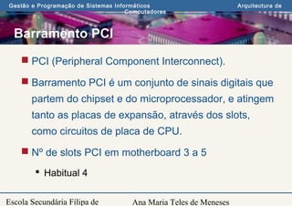 Ana Maria Teles de Meneses
Gestão e Programação de Sistemas Informáticos Arquitectura de
Computadores
Escola Secundária Filipa de
Barramento PCI
 PCI (Peripheral Component Interconnect).
 Barramento PCI é um conjunto de sinais digitais que
partem do chipset e do microprocessador, e atingem
tanto as placas de expansão, através dos slots,
como circuitos de placa de CPU.
 Nº de slots PCI em motherboard 3 a 5
 Habitual 4
 