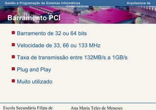 Ana Maria Teles de Meneses
Gestão e Programação de Sistemas Informáticos Arquitectura de
Computadores
Escola Secundária Filipa de
Barramento PCI
 Barramento de 32 ou 64 bits
 Velocidade de 33, 66 ou 133 MHz
 Taxa de transmissão entre 132MB/s a 1GB/s
 Plug and Play
 Muito utilizado
 