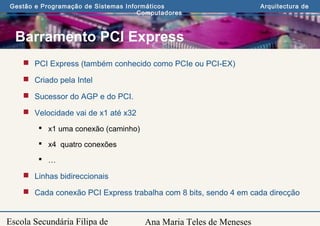 Ana Maria Teles de Meneses
Gestão e Programação de Sistemas Informáticos Arquitectura de
Computadores
Escola Secundária Filipa de
Barramento PCI Express
 PCI Express (também conhecido como PCIe ou PCI-EX)
 Criado pela Intel
 Sucessor do AGP e do PCI.
 Velocidade vai de x1 até x32
 x1 uma conexão (caminho)
 x4 quatro conexões
 …
 Linhas bidireccionais
 Cada conexão PCI Express trabalha com 8 bits, sendo 4 em cada direcção
 