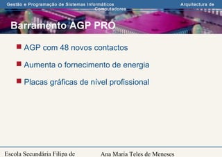 Ana Maria Teles de Meneses
Gestão e Programação de Sistemas Informáticos Arquitectura de
Computadores
Escola Secundária Filipa de
Barramento AGP PRO
 AGP com 48 novos contactos
 Aumenta o fornecimento de energia
 Placas gráficas de nível profissional
 