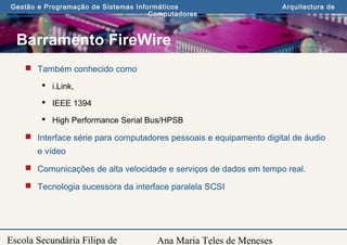 Ana Maria Teles de Meneses
Gestão e Programação de Sistemas Informáticos Arquitectura de
Computadores
Escola Secundária Filipa de
Barramento FireWire
 Também conhecido como
 i.Link,
 IEEE 1394
 High Performance Serial Bus/HPSB
 Interface série para computadores pessoais e equipamento digital de áudio
e vídeo
 Comunicações de alta velocidade e serviços de dados em tempo real.
 Tecnologia sucessora da interface paralela SCSI
 