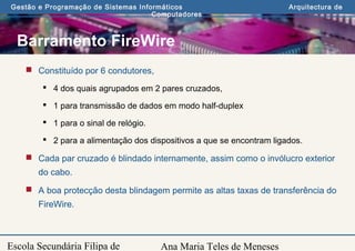 Ana Maria Teles de Meneses
Gestão e Programação de Sistemas Informáticos Arquitectura de
Computadores
Escola Secundária Filipa de
Barramento FireWire
 Constituído por 6 condutores,
 4 dos quais agrupados em 2 pares cruzados,
 1 para transmissão de dados em modo half-duplex
 1 para o sinal de relógio.
 2 para a alimentação dos dispositivos a que se encontram ligados.
 Cada par cruzado é blindado internamente, assim como o invólucro exterior
do cabo.
 A boa protecção desta blindagem permite as altas taxas de transferência do
FireWire.
 
