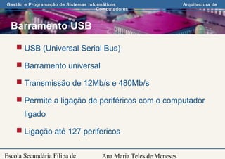 Ana Maria Teles de Meneses
Gestão e Programação de Sistemas Informáticos Arquitectura de
Computadores
Escola Secundária Filipa de
Barramento USB
 USB (Universal Serial Bus)
 Barramento universal
 Transmissão de 12Mb/s e 480Mb/s
 Permite a ligação de periféricos com o computador
ligado
 Ligação até 127 perifericos
 