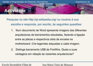 Ana Maria Teles de Meneses
Gestão e Programação de Sistemas Informáticos Arquitectura de
Computadores
Escola Secundária Filipa de
Actividade
Pesquise no site http://pt.wikipedia.org/ ou noutros á sua
escolha e responda, por escrito, às seguintes questões:
1. Num documento de Word apresente imagens das diferentes
arquitecturas de barramentos estudadas, fazendo a ligação
entre as placas e respectivos slots de encaixe na
motherboard. Crie legendas adquadas a cada imagem.
2. Distinga barramento USB de FireWire. Quais a suas
vantagens em relação às restantes arquitecturas?
 