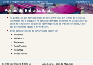 Ana Maria Teles de Meneses
Gestão e Programação de Sistemas Informáticos Arquitectura de
Computadores
Escola Secundária Filipa de
Portas de Entrada/Saída
 As portas são, por definição, locais onde se entra e sai. Em termos de tecnologia
informática não é excepção. As portas são tomadas existentes na face posterior da
caixa do computador, às quais se ligam dispositivos de entrada e de saída, e que
são directamente ligados à motherboard .
 Estas portas ou canais de comunicação podem ser:
 Porta Dim
 Porta PS/2
 Porta série
 Porta Paralela
 Porta USB
 Porta FireWire
 