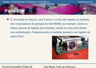 Ana Maria Teles de Meneses
Gestão e Programação de Sistemas Informáticos Arquitectura de
Computadores
Escola Secundária Filipa de
Porta DIM
 É uma porta em desuso, com 5 pinos, e a ela eram ligados os teclados
dos computadores da geração da Intel 80486, por exemplo. Como se
tratava apenas de ligação para teclados, existia só uma porta destas
nas motherboards. Posteriormente os teclados passam a ser ligados às
portas PS/2.
 
