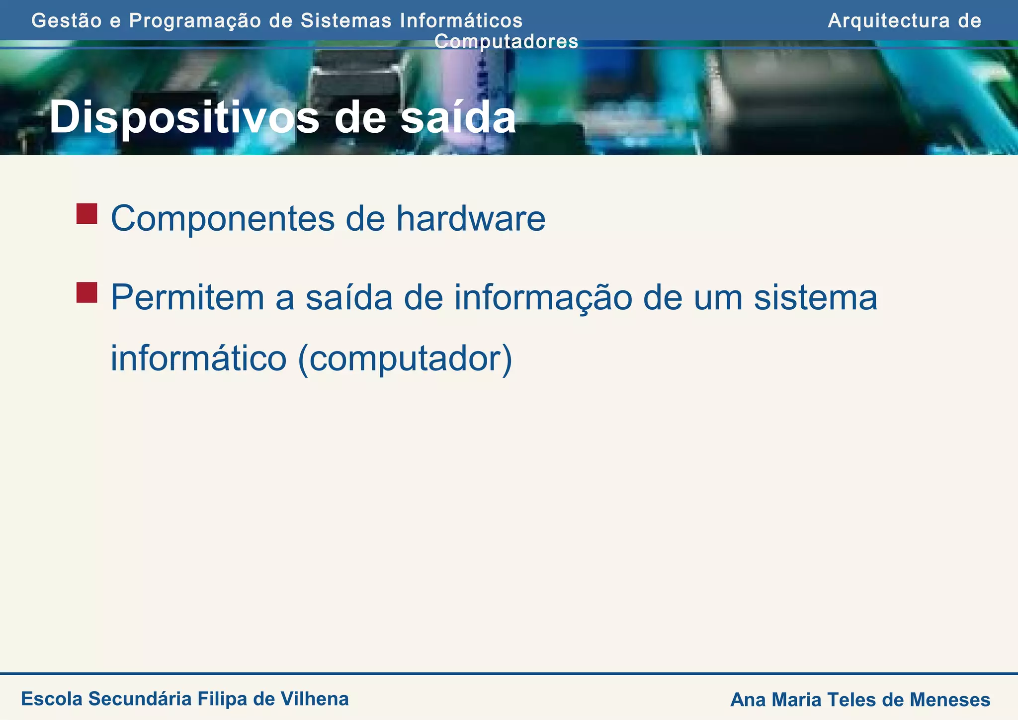 Gestão e Programação de Sistemas Informáticos Arquitectura de
Computadores
Ana Maria Teles de MenesesEscola Secundária Filipa de Vilhena
Dispositivos de saída
 Componentes de hardware
 Permitem a saída de informação de um sistema
informático (computador)
 