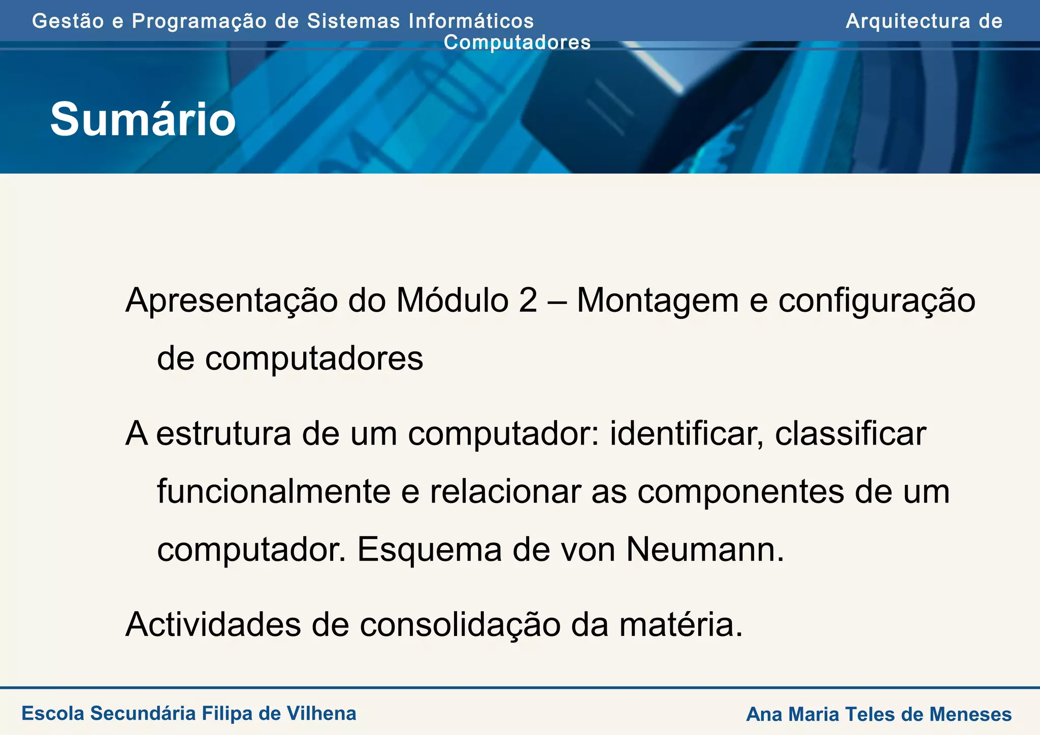 Gestão e Programação de Sistemas Informáticos Arquitectura de
Computadores
Escola Secundária Filipa de Vilhena Ana Maria Teles de Meneses
Sumário
Apresentação do Módulo 2 – Montagem e configuração
de computadores
A estrutura de um computador: identificar, classificar
funcionalmente e relacionar as componentes de um
computador. Esquema de von Neumann.
Actividades de consolidação da matéria.
 