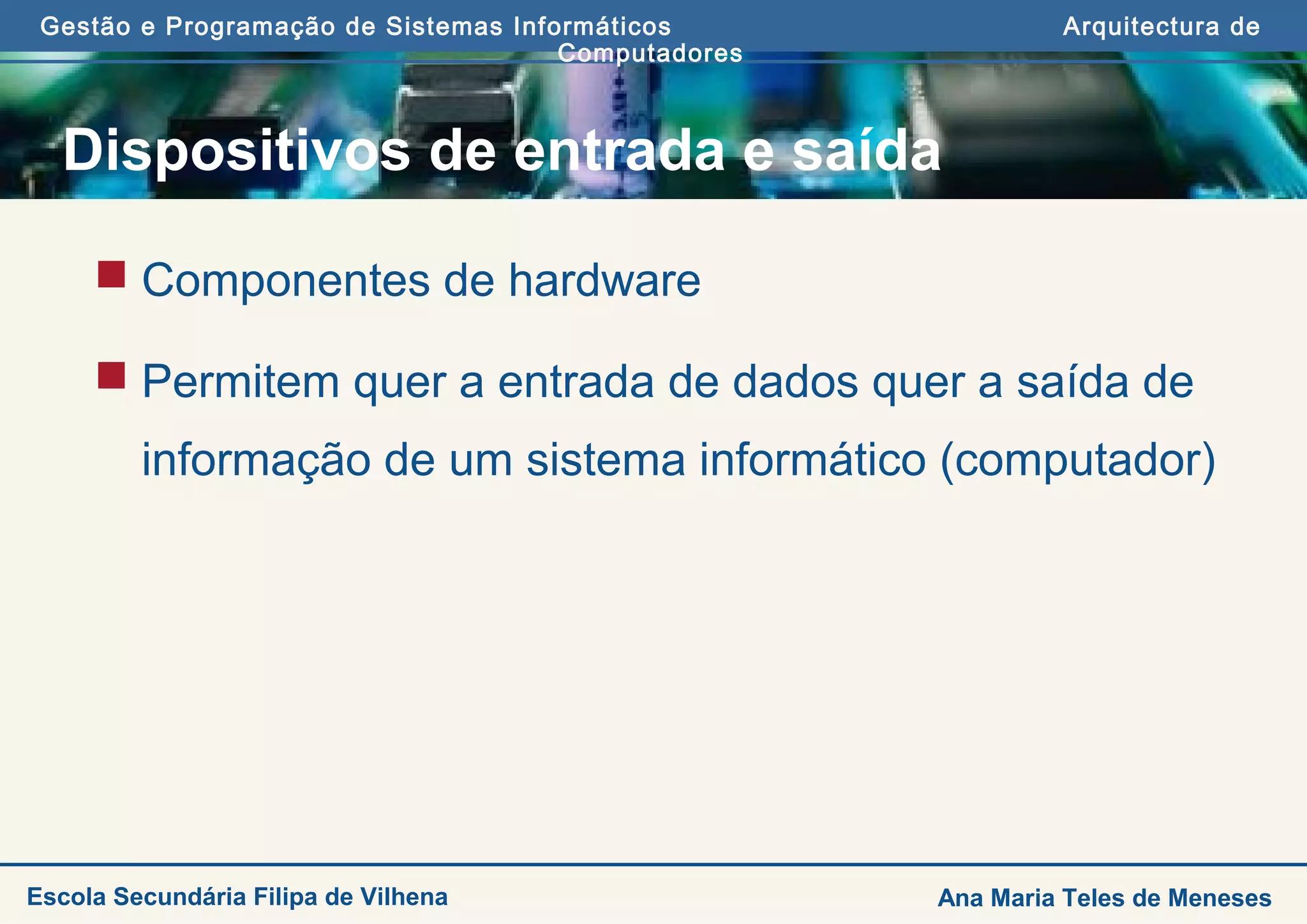 Gestão e Programação de Sistemas Informáticos Arquitectura de
Computadores
Ana Maria Teles de MenesesEscola Secundária Filipa de Vilhena
Dispositivos de entrada e saída
 Componentes de hardware
 Permitem quer a entrada de dados quer a saída de
informação de um sistema informático (computador)
 