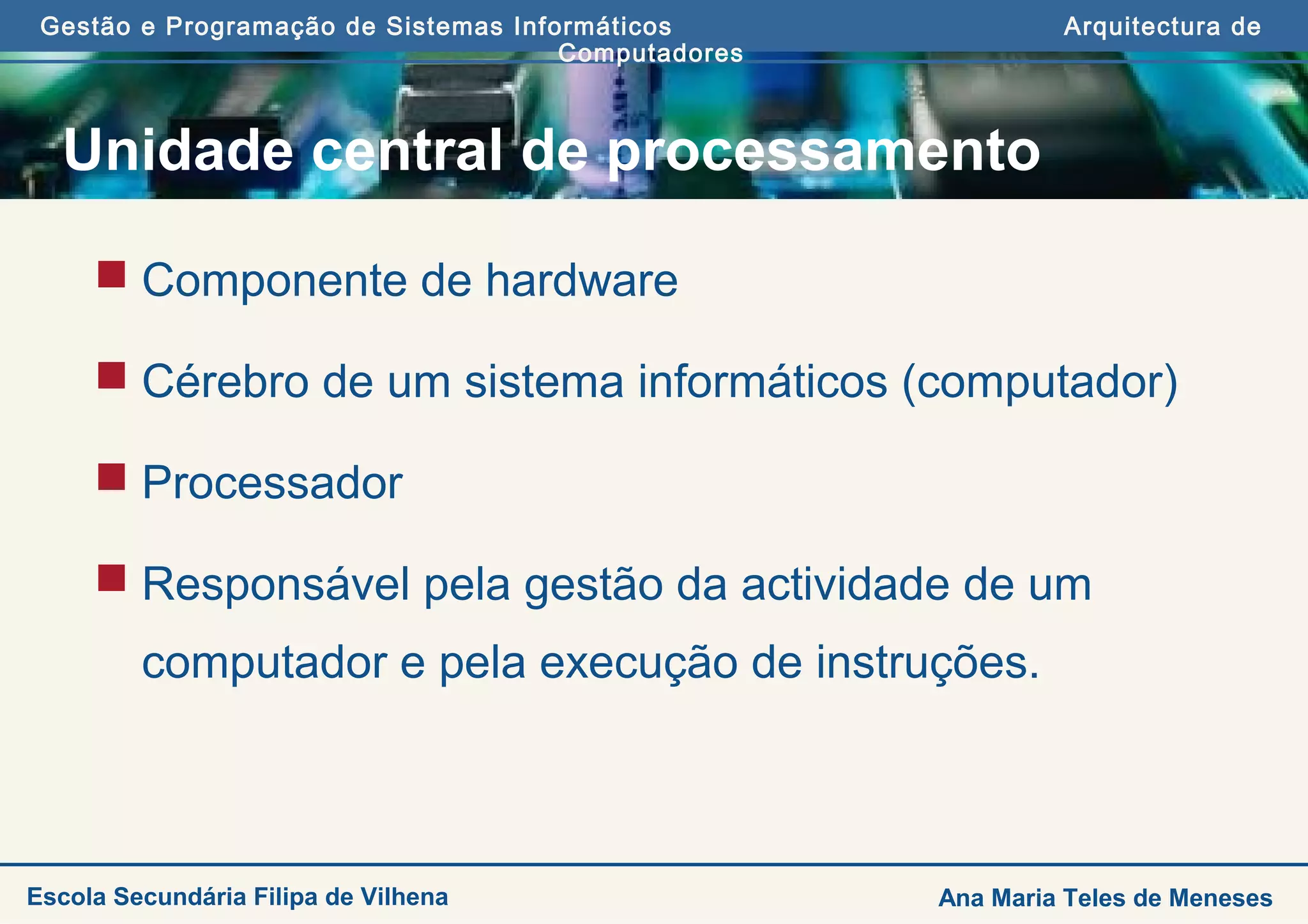 Gestão e Programação de Sistemas Informáticos Arquitectura de
Computadores
Ana Maria Teles de MenesesEscola Secundária Filipa de Vilhena
Unidade central de processamento
 Componente de hardware
 Cérebro de um sistema informáticos (computador)
 Processador
 Responsável pela gestão da actividade de um
computador e pela execução de instruções.
 