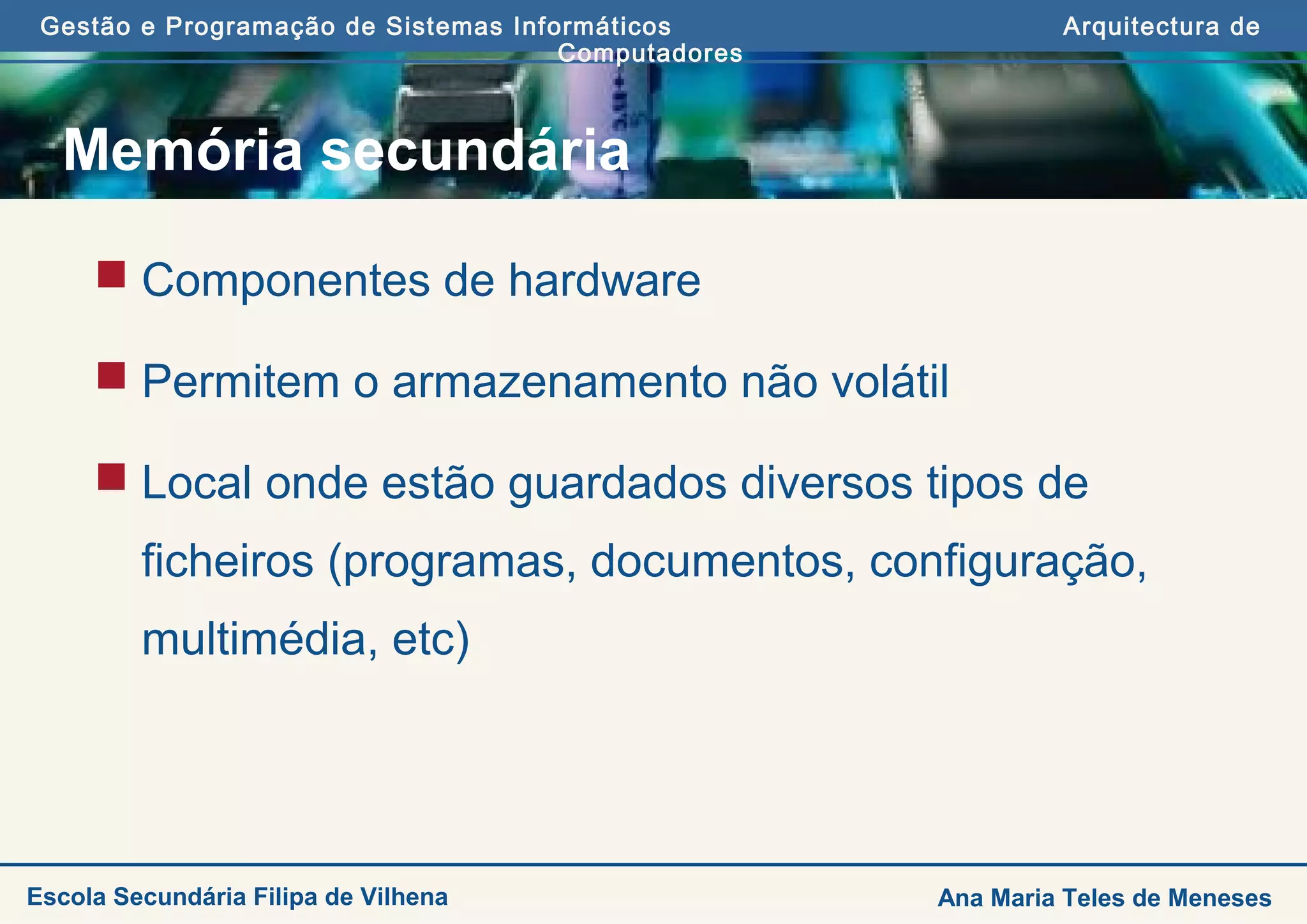 Gestão e Programação de Sistemas Informáticos Arquitectura de
Computadores
Ana Maria Teles de MenesesEscola Secundária Filipa de Vilhena
Memória secundária
 Componentes de hardware
 Permitem o armazenamento não volátil
 Local onde estão guardados diversos tipos de
ficheiros (programas, documentos, configuração,
multimédia, etc)
 