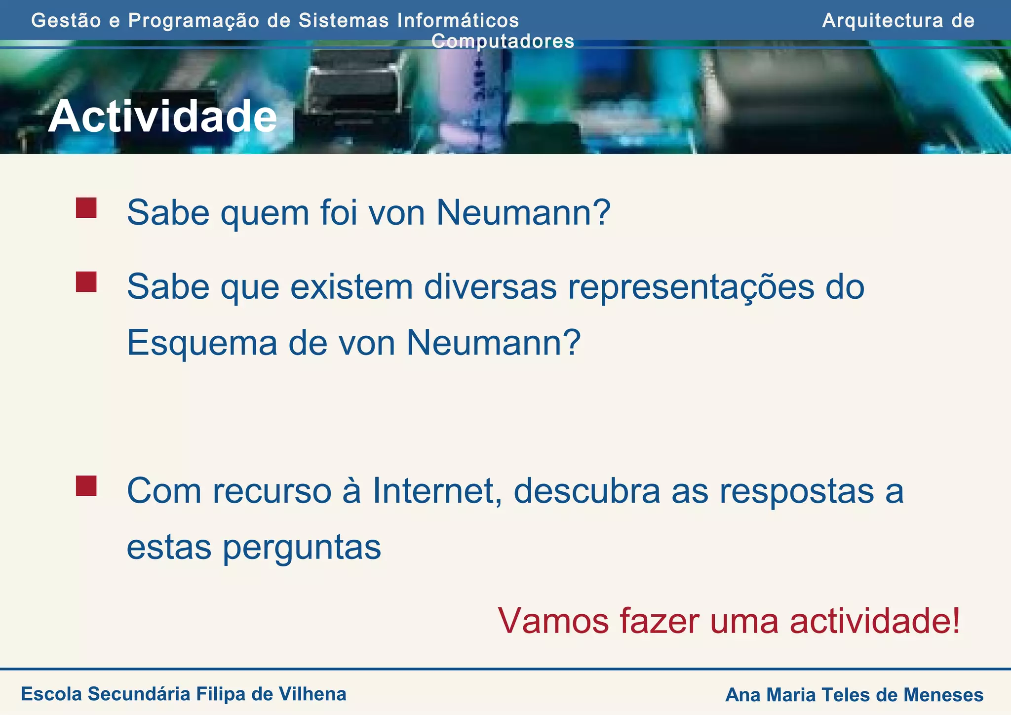 Gestão e Programação de Sistemas Informáticos Arquitectura de
Computadores
Ana Maria Teles de MenesesEscola Secundária Filipa de Vilhena
Actividade
 Sabe quem foi von Neumann?
 Sabe que existem diversas representações do
Esquema de von Neumann?
 Com recurso à Internet, descubra as respostas a
estas perguntas
Vamos fazer uma actividade!
 