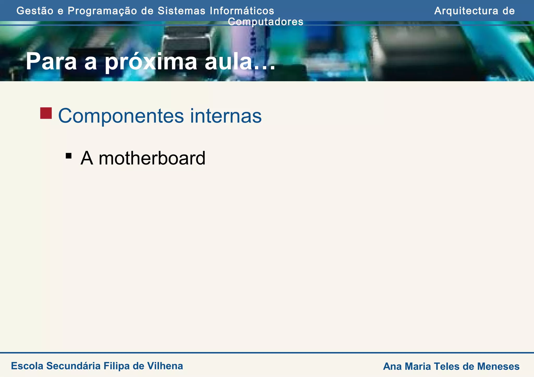 Gestão e Programação de Sistemas Informáticos Arquitectura de
Computadores
Ana Maria Teles de MenesesEscola Secundária Filipa de Vilhena
Para a próxima aula…
 Componentes internas
 A motherboard
 