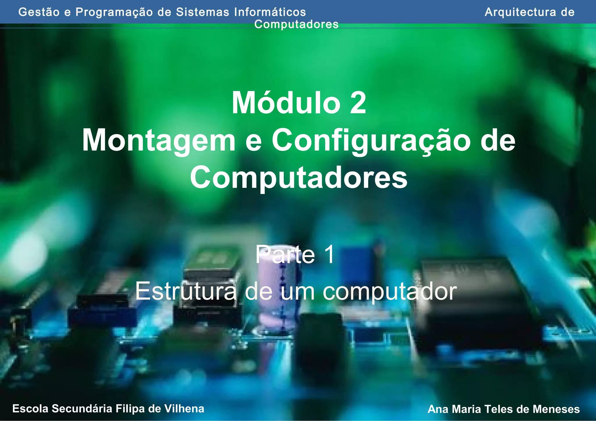 Gestão e Programação de Sistemas Informáticos Arquitectura de
Computadores
Ana Maria Teles de MenesesEscola Secundária Filipa de Vilhena
Módulo 2
Montagem e Configuração de
Computadores
Parte 1
Estrutura de um computador
 
