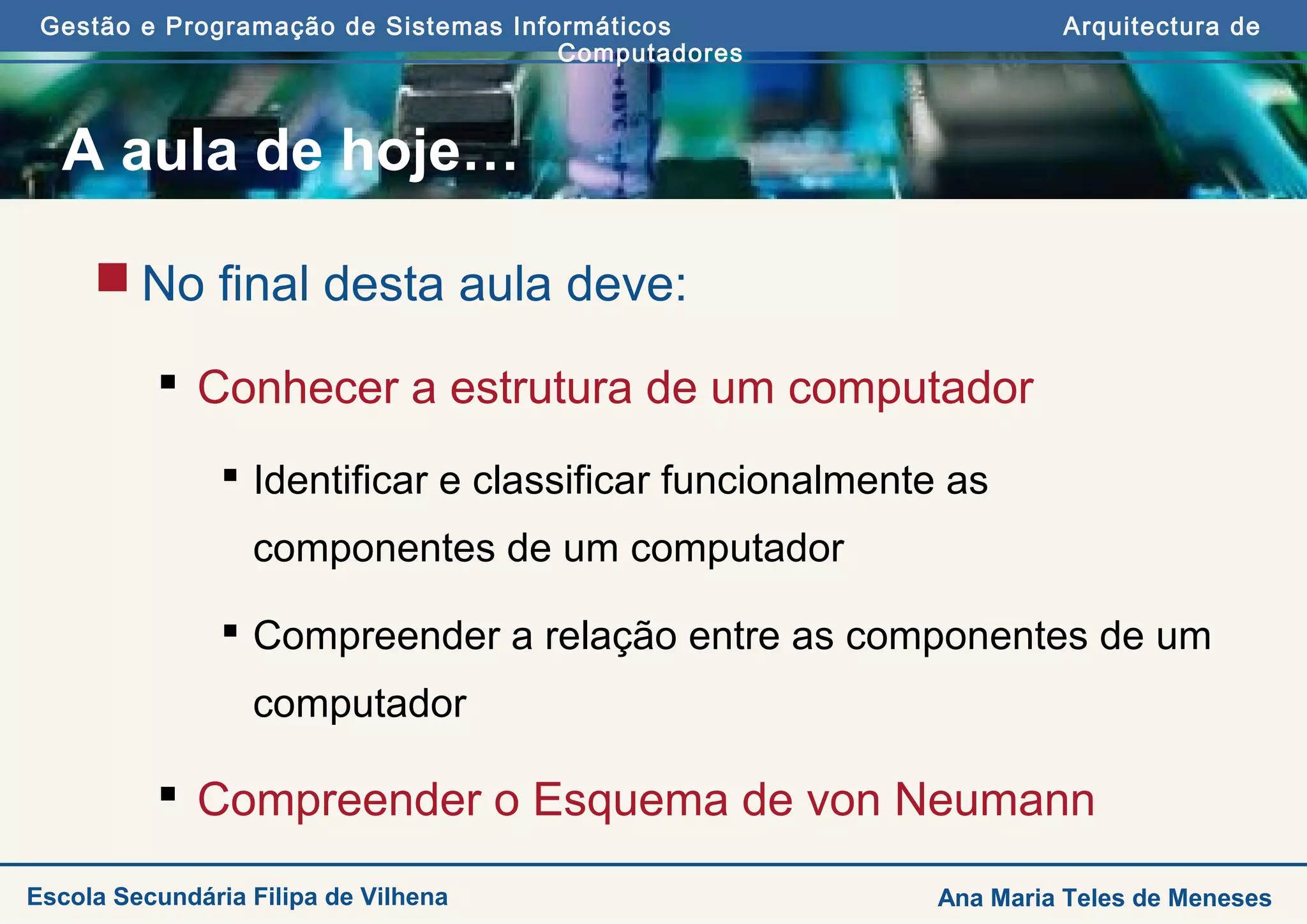 Gestão e Programação de Sistemas Informáticos Arquitectura de
Computadores
Ana Maria Teles de MenesesEscola Secundária Filipa de Vilhena
A aula de hoje…
 No final desta aula deve:
 Conhecer a estrutura de um computador
 Identificar e classificar funcionalmente as
componentes de um computador
 Compreender a relação entre as componentes de um
computador
 Compreender o Esquema de von Neumann
 