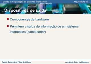 Gestão e Programação de Sistemas Informáticos Arquitectura de
Computadores
Ana Maria Teles de MenesesEscola Secundária Filipa de Vilhena
Dispositivos de saída
 Componentes de hardware
 Permitem a saída de informação de um sistema
informático (computador)
 