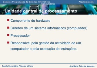 Gestão e Programação de Sistemas Informáticos Arquitectura de
Computadores
Ana Maria Teles de MenesesEscola Secundária Filipa de Vilhena
Unidade central de processamento
 Componente de hardware
 Cérebro de um sistema informáticos (computador)
 Processador
 Responsável pela gestão da actividade de um
computador e pela execução de instruções.
 