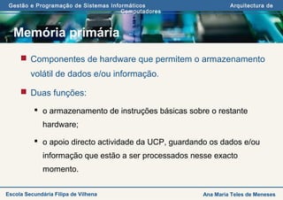 Gestão e Programação de Sistemas Informáticos Arquitectura de
Computadores
Ana Maria Teles de MenesesEscola Secundária Filipa de Vilhena
Memória primária
 Componentes de hardware que permitem o armazenamento
volátil de dados e/ou informação.
 Duas funções:
 o armazenamento de instruções básicas sobre o restante
hardware;
 o apoio directo actividade da UCP, guardando os dados e/ou
informação que estão a ser processados nesse exacto
momento.
 