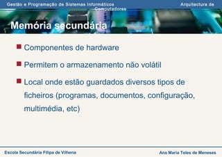 Gestão e Programação de Sistemas Informáticos Arquitectura de
Computadores
Ana Maria Teles de MenesesEscola Secundária Filipa de Vilhena
Memória secundária
 Componentes de hardware
 Permitem o armazenamento não volátil
 Local onde estão guardados diversos tipos de
ficheiros (programas, documentos, configuração,
multimédia, etc)
 