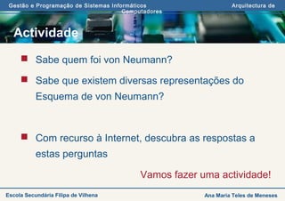Gestão e Programação de Sistemas Informáticos Arquitectura de
Computadores
Ana Maria Teles de MenesesEscola Secundária Filipa de Vilhena
Actividade
 Sabe quem foi von Neumann?
 Sabe que existem diversas representações do
Esquema de von Neumann?
 Com recurso à Internet, descubra as respostas a
estas perguntas
Vamos fazer uma actividade!
 