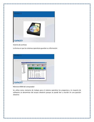 Sistema de archivos
La forma en que los sistemas operativos guardan su información
Memoria RAM del computador
Se utiliza como memoria de trabajo para el sistema operativo los programas y la mayoría de
softwares se denominan del acceso aleatorio porque se puede leer o escribir en una posición
aleatoria
 