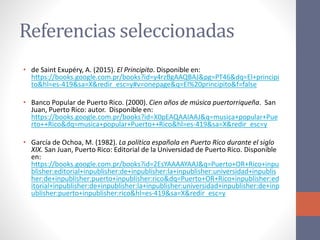 Referencias seleccionadas
• de Saint Exupéry, A. (2015). El Principito. Disponible en:
https://books.google.com.pr/books?id=y4rzBgAAQBAJ&pg=PT46&dq=El+principi
to&hl=es-419&sa=X&redir_esc=y#v=onepage&q=El%20principito&f=false
• Banco Popular de Puerto Rico. (2000). Cien años de música puertorriqueña. San
Juan, Puerto Rico: autor. Disponible en:
https://books.google.com.pr/books?id=X0pEAQAAIAAJ&q=musica+popular+Pue
rto++Rico&dq=musica+popular+Puerto++Rico&hl=es-419&sa=X&redir_esc=y
• García de Ochoa, M. (1982). La política española en Puerto Rico durante el siglo
XIX. San Juan, Puerto Rico: Editorial de la Universidad de Puerto Rico. Disponible
en:
https://books.google.com.pr/books?id=2EsYAAAAYAAJ&q=Puerto+OR+Rico+inpu
blisher:editorial+inpublisher:de+inpublisher:la+inpublisher:universidad+inpublis
her:de+inpublisher:puerto+inpublisher:rico&dq=Puerto+OR+Rico+inpublisher:ed
itorial+inpublisher:de+inpublisher:la+inpublisher:universidad+inpublisher:de+inp
ublisher:puerto+inpublisher:rico&hl=es-419&sa=X&redir_esc=y
 