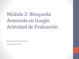 Módulo 2: Búsqueda
Avanzada en Google
Actividad de Evaluación
Mariam Feliciano-García
noviembre 2015
 