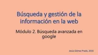 Búsqueda y gestión de la
información en la web
Módulo 2. Búsqueda avanzada en
google
Jesús Gómez Prado, 2016.
 