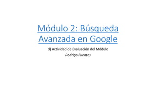 Módulo 2: Búsqueda
Avanzada en Google
d) Actividad de Evaluación del Módulo
Rodrigo Fuentes
 