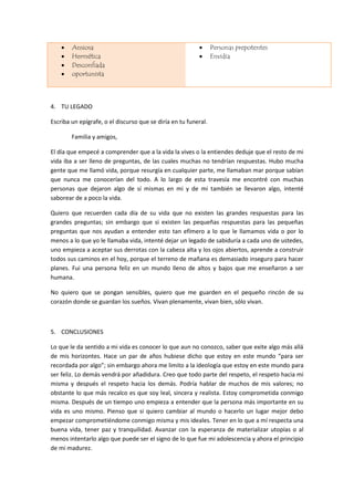  Ansiosa
 Hermética
 Desconfiada
 oportunista
 Personas prepotentes
 Envidia
4. TU LEGADO
Escriba un epígrafe, o el discurso que se diría en tu funeral.
Familia y amigos,
El día que empecé a comprender que a la vida la vives o la entiendes deduje que el resto de mi
vida iba a ser lleno de preguntas, de las cuales muchas no tendrían respuestas. Hubo mucha
gente que me llamó vida, porque resurgía en cualquier parte, me llamaban mar porque sabían
que nunca me conocerían del todo. A lo largo de esta travesía me encontré con muchas
personas que dejaron algo de sí mismas en mi y de mi también se llevaron algo, intenté
saborear de a poco la vida.
Quiero que recuerden cada día de su vida que no existen las grandes respuestas para las
grandes preguntas; sin embargo que si existen las pequeñas respuestas para las pequeñas
preguntas que nos ayudan a entender esto tan efímero a lo que le llamamos vida o por lo
menos a lo que yo le llamaba vida, intenté dejar un legado de sabiduría a cada uno de ustedes,
uno empieza a aceptar sus derrotas con la cabeza alta y los ojos abiertos, aprende a construir
todos sus caminos en el hoy, porque el terreno de mañana es demasiado inseguro para hacer
planes. Fui una persona feliz en un mundo lleno de altos y bajos que me enseñaron a ser
humana.
No quiero que se pongan sensibles, quiero que me guarden en el pequeño rincón de su
corazón donde se guardan los sueños. Vivan plenamente, vivan bien, sólo vivan.
5. CONCLUSIONES
Lo que le da sentido a mi vida es conocer lo que aun no conozco, saber que exite algo más allá
de mis horizontes. Hace un par de años hubiese dicho que estoy en este mundo “para ser
recordada por algo”; sin embargo ahora me limito a la ideología que estoy en este mundo para
ser feliz. Lo demás vendrá por añadidura. Creo que todo parte del respeto, el respeto hacia mi
misma y después el respeto hacia los demás. Podría hablar de muchos de mis valores; no
obstante lo que más recalco es que soy leal, sincera y realista. Estoy comprometida conmigo
misma. Después de un tiempo uno empieza a entender que la persona más importante en su
vida es uno mismo. Pienso que si quiero cambiar al mundo o hacerlo un lugar mejor debo
empezar comprometiéndome conmigo misma y mis ideales. Tener en lo que a mí respecta una
buena vida, tener paz y tranquilidad. Avanzar con la esperanza de materializar utopías o al
menos intentarlo algo que puede ser el signo de lo que fue mi adolescencia y ahora el principio
de mi madurez.
 