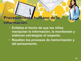 Procesamiento humano de la información.Enfatiza el hecho de que los niños manipulan la información, la monitorean y elaboran estrategias al respecto.Resaltan los procesos de memorización y del pensamiento.13