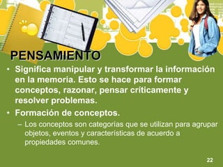 PENSAMIENTOSignifica manipular y transformar la información en la memoria. Esto se hace para formar conceptos, razonar, pensar críticamente y resolver problemas.Formación de conceptos.Los conceptos son categorías que se utilizan para agrupar objetos, eventos y características de acuerdo a propiedades comunes.22