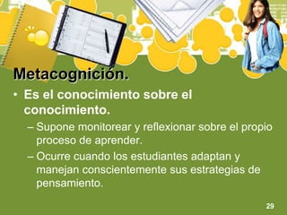 Metacognición.Es el conocimiento sobre el conocimiento.Supone monitorear y reflexionar sobre el propio proceso de aprender.Ocurre cuando los estudiantes adaptan y manejan conscientemente sus estrategias de pensamiento.29