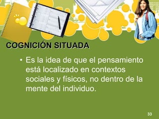 COGNICIÓN SITUADAEs la idea de que el pensamiento está localizado en contextos sociales y físicos, no dentro de la mente del individuo.33