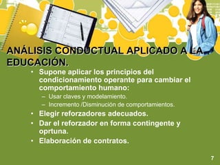 ANÁLISIS CONDUCTUAL APLICADO A LA EDUCACIÓN.Supone aplicar los principios del condicionamiento operante para cambiar el comportamiento humano:Usar claves y modelamiento.Incremento /Disminución de comportamientos.Elegir reforzadores adecuados.Dar el reforzador en forma contingente y oprtuna.Elaboración de contratos.7