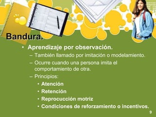Bandura.Aprendizaje por observación. También llamado por imitación o modelamiento.Ocurre cuando una persona imita el comportamiento de otra.Principios:AtenciónRetenciónReprocucción motrizCondiciones de reforzamiento o incentivos.9
