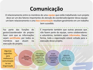 Comunicação
  O relacionamento entre os membros de uma equipe que estão trabalhando num projeto
   deve ser um dos fatores importantes de atenção do coordenador/gestor dessa equipe:
  um bom relacionamento e uma boa comunicação resultam geralmente em um trabalho
                                     bem sucedido.

Faz parte das funções do                     É importante também que outras pessoas que
gestor/coordenador do projeto                não fazem parte da equipe, como colaboradores
fazer com que as informações                 e voluntários, também sejam informadas. Dessa
sejam partilhadas por todos os               forma, toda a organização estará voltada para a
membros que atuam na                         execução desse projeto.
execução do projeto.


  Algumas
 sugestões                             Informações          Emails
    para                              colocadas em       periódicos       Relatórios
                      Reuniões
                                         mural, de     encaminhando     parciais e ao
 melhorar a       periódicas com a
                       equipe        forma a tornar-    informações    final, relatório
comunicação                             se visível e       sobre o    final do projeto
                                          atrativa        projeto;
   na sua
Organização
 