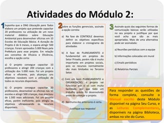 Atividades do Módulo 2:
Suponha que a ONG Educação para Todos          Sobre as funções gerenciais, assinale      Assinale quais das seguintes formas de
elabora um projeto que pretende capacitar      a opção correta:                           comunicação básicas serão utilizadas
20 professores na utilização de um novo                                                   no seu projeto e justifique por que
material     didático   sobre    Educação      a) Na fase de CONTROLE devemos             você acha que são as mais
Ambiental para desenvolver oficinas em 10         definir os objetivos específicos        apropriadas. Mais de uma alternativa
Escolas de Educação Básica. A duração do          para elaborar o cronograma de           pode ser assinalada:
Projeto é de 6 meses, e espera atingir 500        atividades
crianças. Foram aprovados 5.000 Reais pela                                                a) Reuniões periódicas com a equipe
Prefeitura para esse projeto. Em relação       b) A fase de PLANEJAMENTO é
aos conceitos de Eficácia e Eficiência,           fundamental em projetos do              b) Informações colocadas em mural
escolha a opção certa:                            Setor Privado, porém não é muito
                                                  importante em projetos sociais,         c) Emails periódicos
a) O projeto consegue capacitar 10                pois os recursos normalmente
professores e atingir 200 crianças com a          são mais limitados no Terceiro          d) Relatórios Parciais
utilização dos 5.000 reais. Foi um projeto        Setor.
eficaz e eficiente, pois alcançou uns
objetivos razoáveis com a utilização de        c) Com um bom PLANEJAMENTO e
todos os recursos disponíveis.                     ORGANIZAÇÃO, o projeto vai
                                                   funcionar por si só com muita
b) O projeto consegue capacitar 20                 facilidade, por que todo um
professores, desenvolver as oficinas nas 10        trabalho prévio foi desenvolvido
                                                                                       Para responder as questões de
escolas e atingir 500 crianças, mas precisou       antes de começar o projeto.         forma completa, consulte o
de 1.500 reais adicionais. Foi um projeto
eficaz, porém ineficiente, pois atingiu os                                             Manual escrito deste Módulo
                                               d) Nenhuma das anteriores é certa.
objetivos ultrapassando os recursos                                                    disponível na página Seu Curso, e
disponíveis.                                         Justifique sua resposta!          as Leituras Complementares,
                                                                                       disponíveis na página Biblioteca,
                                                                                       ambas no site do Curso.
 