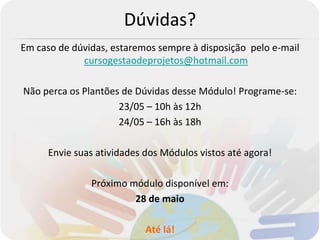 Dúvidas?
Em caso de dúvidas, estaremos sempre à disposição pelo e-mail
             cursogestaodeprojetos@hotmail.com

Não perca os Plantões de Dúvidas desse Módulo! Programe-se:
                     23/05 – 10h às 12h
                     24/05 – 16h às 18h

      Envie suas atividades dos Módulos vistos até agora!

               Próximo módulo disponível em:
                        28 de maio

                            Até lá!
 