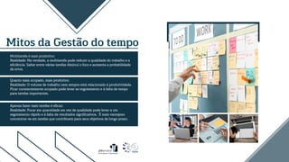 Mitos da Gestão do tempo
Multitarefa é mais produtivo:
Realidade: Na verdade, a multitarefa pode reduzir a qualidade do trabalho e a
eficiência. Saltar entre várias tarefas diminui o foco e aumenta a probabilidade
de erros.
Quanto mais ocupado, mais produtivo:
Realidade: O volume de trabalho nem sempre está relacionado à produtividade.
Ficar constantemente ocupado pode levar ao esgotamento e à falta de tempo
para tarefas importantes.
Apenas fazer mais tarefas é eficaz:
Realidade: Focar em quantidade em vez de qualidade pode levar a um
esgotamento rápido e à falta de resultados significativos. É mais vantajoso
concentrar-se em tarefas que contribuem para seus objetivos de longo prazo.
 
