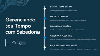 Gerenciando
seu Tempo
com Sabedoria
DEFINA METAS CLARAS
Estabeleça metas específicas e mensuráveis
PRIORIZE TAREFAS
Identifique as tarefas que têm o maior impacto e relevância
ELIMINE DISTRAÇÕES
Identifique as distrações que reduzem sua produtividade
APRENDA A DIZER NÃO
Avalie as solicitações e compromissos para evitar sobrecarregar sua agenda.
FAÇA REVISÕES REGULARES
Reserve tempo regularmente para revisar e ajustar seu cronograma e metas.
 