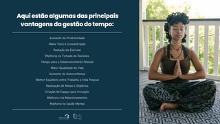 Aumento da Produtividade
Maior Foco e Concentração
Redução do Estresse
Melhoria na Tomada de Decisões
Tempo para o Desenvolvimento Pessoal
Maior Qualidade de Vida
Aumento da Autoconfiança
Melhor Equilíbrio entre Trabalho e Vida Pessoal
Realização de Metas e Objetivos
Criação de Espaço para Inovação
Melhoria nos Relacionamentos
Melhoria na Saúde Mental
Aquiestãoalgumasdasprincipais
vantagensdagestãodotempo:
 