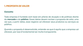 1. PROPOSTA DE VALOR
Conceito
Toda empresa é fundada com base em pilares de atuação e de práticas diante
do mercado e do público. Essas ideias devem nortear a proposta de valor, uma
vez que, a partir delas, esse negócio vai oferecer seus produtos ou serviços ao
público.
Quando a proposta é desenvolvida, entende-se que é aquilo que a empresa vai
oferecer, por isso é fundamental ser muito transparente.
 