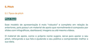 5. Pitch
5.1. Tipos de pitch
Pitch Deck
Esse modelo de apresentação é mais “robusto” e completo em relação às
anteriores, pois possui um material de apoio que normalmente é composto por
slides com infográﬁcos, dashboard, imagens ou até mesmo vídeos.
O material de apoio, como o próprio nome sugere, serve para apoiar o seu
pitch, reforçando a sua fala e ajudando o seu público a compreender melhor a
sua ideia.
 