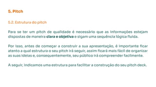 5. Pitch
5.2. Estrutura do pitch
Para se ter um pitch de qualidade é necessário que as informações estejam
dispostas de maneira clara e objetiva e sigam uma sequência lógica ﬂuida.
Por isso, antes de começar a construir a sua apresentação, é importante ﬁcar
atento a qual estrutura o seu pitch irá seguir, assim ﬁcará mais fácil de organizar
as suas ideias e, consequentemente, seu público irá compreender facilmente.
A seguir, indicamos uma estrutura para facilitar a construção do seu pitch deck.
 