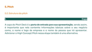 5. Pitch
5.2. Estrutura do pitch
1. Capa
A capa do Pitch Deck é a porta de entrada para sua apresentação, sendo assim,
é importante que nela contenha informações básicas sobre o seu negócio
como, o nome e logo da empresa e o nome da pessoa que irá apresentar.
Adicionar o High Concept Pitch nessa etapa também é uma alternativa.
 