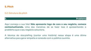 5. Pitch
5.2. Estrutura do pitch
2. Problema
Aqui começa a sua fala! Não apresente logo de cara o seu negócio, comece
contextualizando. Uma das maneiras de se fazer isso é apresentando o
problema que o seu negócio soluciona.
A técnica do storytelling (contar uma história) nessa etapa é uma ótima
alternativa para gerar empatia e conexão com o público ouvinte.
 
