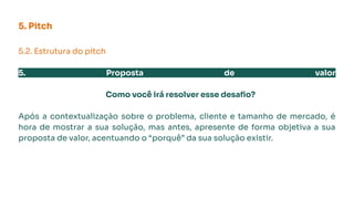 5. Pitch
5.2. Estrutura do pitch
5. Proposta de valor
Como você irá resolver esse desaﬁo?
Após a contextualização sobre o problema, cliente e tamanho de mercado, é
hora de mostrar a sua solução, mas antes, apresente de forma objetiva a sua
proposta de valor, acentuando o “porquê” da sua solução existir.
 