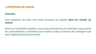 1. PROPOSTA DE VALOR
Conceito
Uma proposta de valor com boas chances de engajar deve ser focada no
cliente.
Esse é um verdadeiro desaﬁo, uma vez que ela fala de uma empresa, mas precisa
ter profundidade o suﬁciente para mostrar todas as formas de vantagem que
esse negócio pode proporcionar.
 